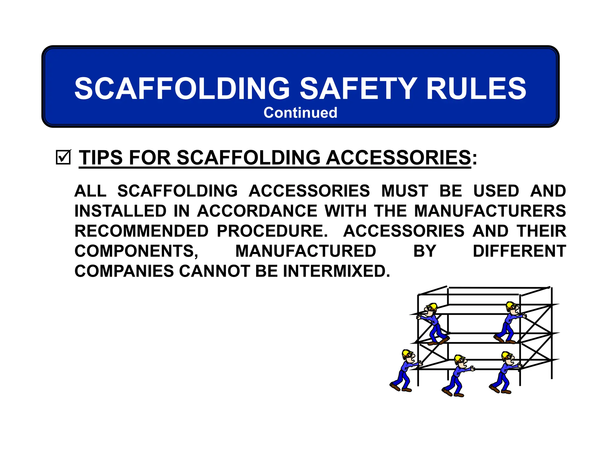 SCAFFOLDING SAFETY RULES
 TIPS FOR SCAFFOLDING ACCESSORIES:
Continued
ALL SCAFFOLDING ACCESSORIES MUST BE USED AND
INSTALLED IN ACCORDANCE WITH THE MANUFACTURERS
RECOMMENDED PROCEDURE. ACCESSORIES AND THEIR
COMPONENTS, MANUFACTURED BY DIFFERENT
COMPANIES CANNOT BE INTERMIXED.
 