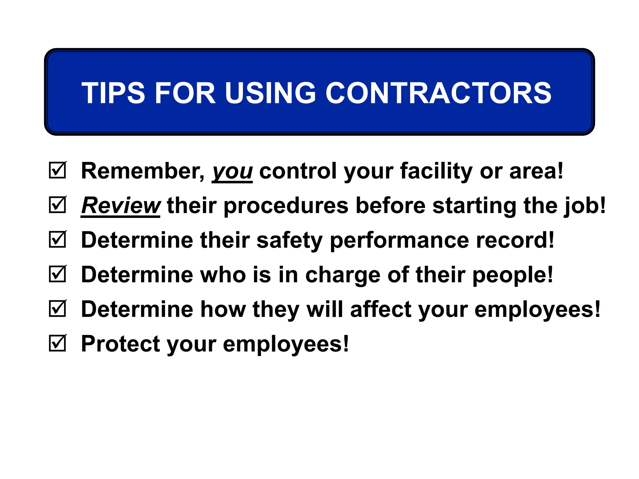 TIPS FOR USING CONTRACTORS
 Remember, you control your facility or area!
 Review their procedures before starting the job!
 Determine their safety performance record!
 Determine who is in charge of their people!
 Determine how they will affect your employees!
 Protect your employees!
 
