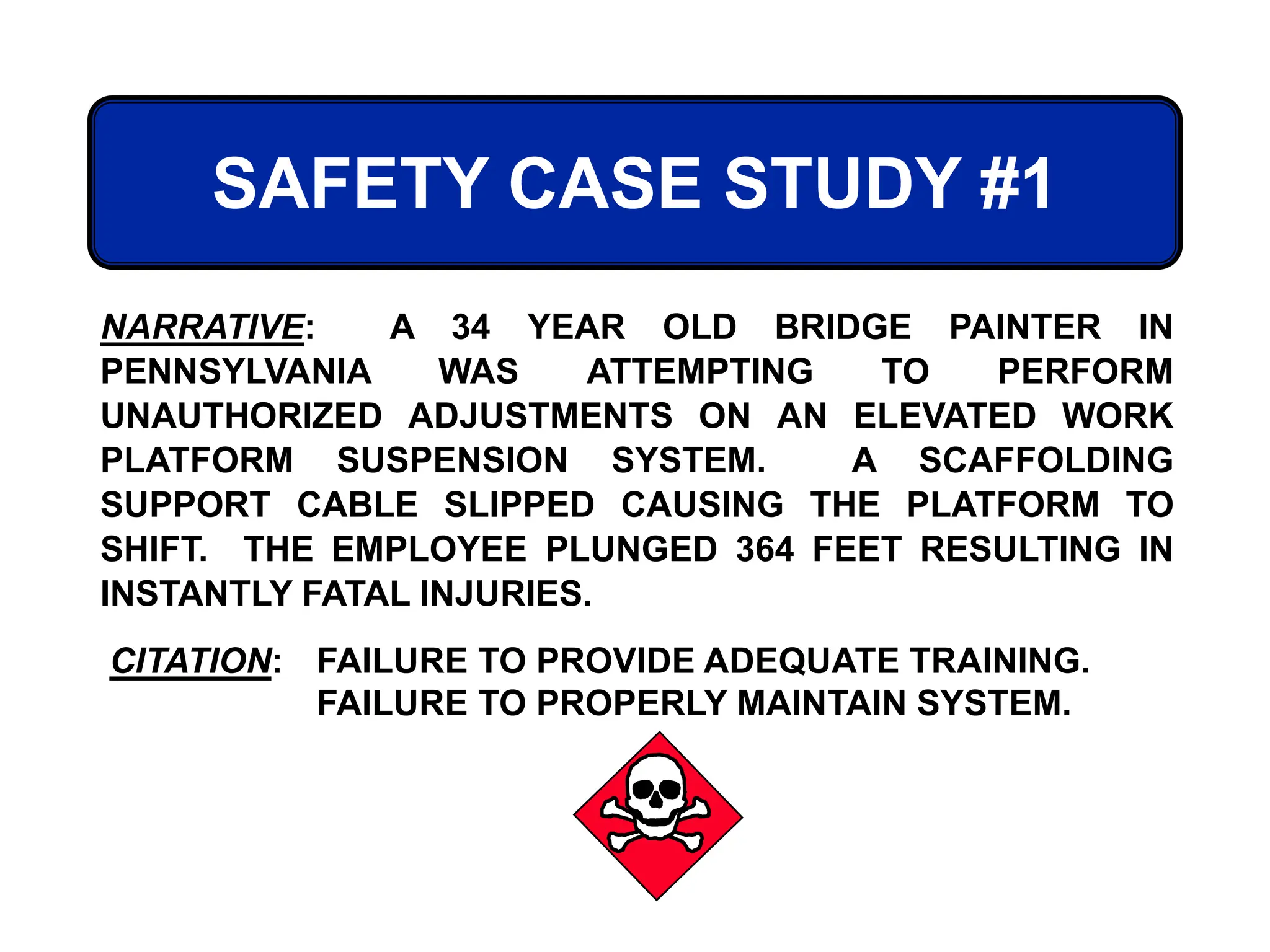 SAFETY CASE STUDY #1
CITATION: FAILURE TO PROVIDE ADEQUATE TRAINING.
FAILURE TO PROPERLY MAINTAIN SYSTEM.
NARRATIVE: A 34 YEAR OLD BRIDGE PAINTER IN
PENNSYLVANIA WAS ATTEMPTING TO PERFORM
UNAUTHORIZED ADJUSTMENTS ON AN ELEVATED WORK
PLATFORM SUSPENSION SYSTEM. A SCAFFOLDING
SUPPORT CABLE SLIPPED CAUSING THE PLATFORM TO
SHIFT. THE EMPLOYEE PLUNGED 364 FEET RESULTING IN
INSTANTLY FATAL INJURIES.
 