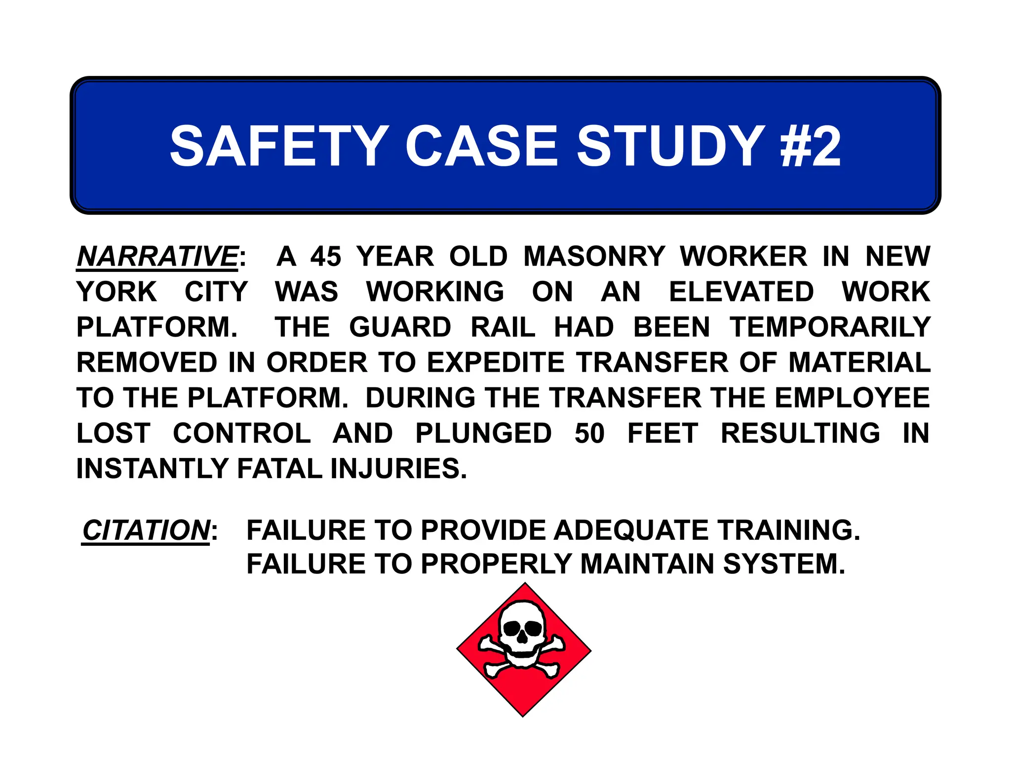 SAFETY CASE STUDY #2
CITATION: FAILURE TO PROVIDE ADEQUATE TRAINING.
FAILURE TO PROPERLY MAINTAIN SYSTEM.
NARRATIVE: A 45 YEAR OLD MASONRY WORKER IN NEW
YORK CITY WAS WORKING ON AN ELEVATED WORK
PLATFORM. THE GUARD RAIL HAD BEEN TEMPORARILY
REMOVED IN ORDER TO EXPEDITE TRANSFER OF MATERIAL
TO THE PLATFORM. DURING THE TRANSFER THE EMPLOYEE
LOST CONTROL AND PLUNGED 50 FEET RESULTING IN
INSTANTLY FATAL INJURIES.
 