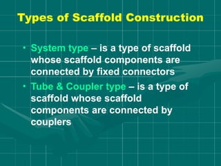 Types of Scaffold Construction
• System type – is a type of scaffold
whose scaffold components are
connected by fixed connectors
• Tube & Coupler type – is a type of
scaffold whose scaffold
components are connected by
couplers
 