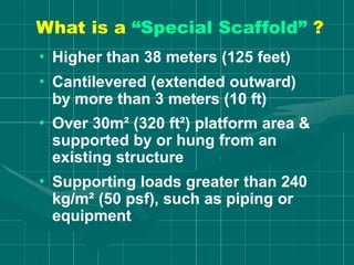 What is a “Special Scaffold” ?
• Higher than 38 meters (125 feet)
• Cantilevered (extended outward)
by more than 3 meters (10 ft)
• Over 30m² (320 ft²) platform area &
supported by or hung from an
existing structure
• Supporting loads greater than 240
kg/m² (50 psf), such as piping or
equipment
 