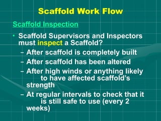 Scaffold Work Flow
Scaffold Inspection
• Scaffold Supervisors and Inspectors
must inspect a Scaffold?
– After scaffold is completely built
– After scaffold has been altered
– After high winds or anything likely
to have affected scaffold’s
strength
– At regular intervals to check that it
is still safe to use (every 2
weeks)
 