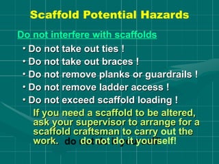 Scaffold Potential Hazards
Do not interfere with scaffolds
• Do not take out ties !
• Do not take out braces !
• Do not remove planks or guardrails !
• Do not remove ladder access !
• Do not exceed scaffold loading !
If you need a scaffold to be altered,
ask your supervisor to arrange for a
scaffold craftsman to carry out the
work. do not do it yourself!
 