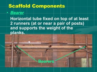 • Bearer
Horizontal tube fixed on top of at least
2 runners (at or near a pair of posts)
and supports the weight of the
planks.
Bearers
Scaffold Components
 
