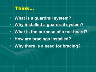 Think…
• What is a guardrail system?
• Why installed a guardrail system?
• What is the purpose of a toe-board?
• How are bracings installed?
• Why there is a need for bracing?
 