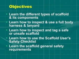 Objectives
• Learn the different types of scaffold
& its components
• Learn how to inspect & use a full body
harness & lanyard
• Learn how to inspect and tag a safe
or unsafe scaffold
• Learn how to use the Scaffold User’s
Safety Checklist
• Learn the scaffold general safety
requirements
 
