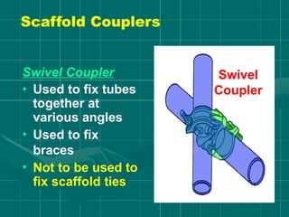 Swivel Coupler
• Used to fix tubes
together at
various angles
• Used to fix
braces
• Not to be used to
fix scaffold ties
Swivel
Coupler
Scaffold Couplers
 