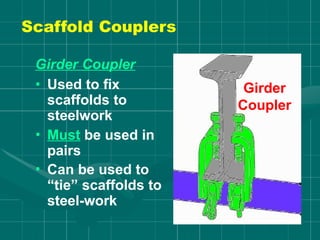 Girder Coupler
• Used to fix
scaffolds to
steelwork
• Must be used in
pairs
• Can be used to
“tie” scaffolds to
steel-work
Girder
Coupler
Scaffold Couplers
 