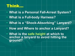 Think…
• What is a Personal Fall-Arrest System?
• What is a Full-body Harness?
• What is a “Shock-Absorbing” Lanyard?
• How and Where to anchor a Lanyard?
• What is the safe height at which to
anchor a lanyard to avoid hitting the
ground?
 