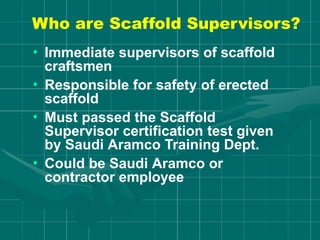 Who are Scaffold Supervisors?
• Immediate supervisors of scaffold
craftsmen
• Responsible for safety of erected
scaffold
• Must passed the Scaffold
Supervisor certification test given
by Saudi Aramco Training Dept.
• Could be Saudi Aramco or
contractor employee
 