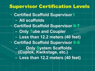 Supervisor Certification Levels
• Certified Scaffold Supervisor I
– All scaffolds
• Certified Scaffold Supervisor II-T
– Only Tube and Coupler
– Less than 12.2 meters (40 feet)
• Certified Scaffold Supervisor II-S
– Only System Scaffolds
(Cuplok, Kwikstage, etc.)
– Less than 12.2 meters (40 feet)
 