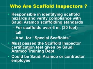 Who Are Scaffold Inspectors ?
• Responsible in identifying scaffold
hazards and verify compliance with
Saudi Aramco scaffolding standards
– For scaffolds over 6 m. (20 feet)
tall
– And, for “Special Scaffolds”
• Must passed the Scaffold Inspector
certification test given by Saudi
Aramco Training Dept.
• Could be Saudi Aramco or contractor
employee
 
