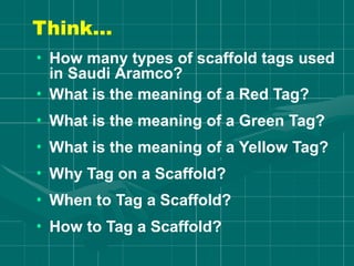 Think…
• How many types of scaffold tags used
in Saudi Aramco?
• What is the meaning of a Red Tag?
• What is the meaning of a Green Tag?
• What is the meaning of a Yellow Tag?
• Why Tag on a Scaffold?
• When to Tag a Scaffold?
• How to Tag a Scaffold?
 