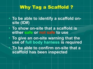 Why Tag a Scaffold ?
• To be able to identify a scaffold on-
site (ID#)
• To show on-site that a scaffold is
either safe or not safe to use
• To give an on-site warning that the
use of full body harness is required
• To be able to confirm on-site that a
scaffold has been inspected
 