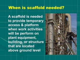 When is scaffold needed?
A scaffold is needed
to provide temporary
access & platform
when work activities
will be perform on
plant equipment,
building, or structure
that are located
above ground level
 