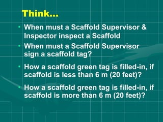 Think…
• When must a Scaffold Supervisor &
Inspector inspect a Scaffold
• When must a Scaffold Supervisor
sign a scaffold tag?
• How a scaffold green tag is filled-in, if
scaffold is less than 6 m (20 feet)?
• How a scaffold green tag is filled-in, if
scaffold is more than 6 m (20 feet)?
 