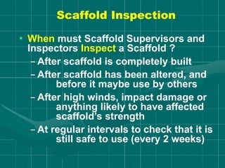 Scaffold Inspection
• When must Scaffold Supervisors and
Inspectors Inspect a Scaffold ?
– After scaffold is completely built
– After scaffold has been altered, and
before it maybe use by others
– After high winds, impact damage or
anything likely to have affected
scaffold’s strength
– At regular intervals to check that it is
still safe to use (every 2 weeks)
 
