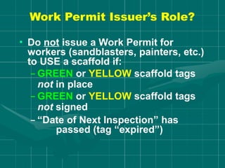 Work Permit Issuer’s Role?
• Do not issue a Work Permit for
workers (sandblasters, painters, etc.)
to USE a scaffold if:
– GREEN or YELLOW scaffold tags
not in place
– GREEN or YELLOW scaffold tags
not signed
– “Date of Next Inspection” has
passed (tag “expired”)
 