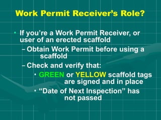 Work Permit Receiver’s Role?
• If you’re a Work Permit Receiver, or
user of an erected scaffold
– Obtain Work Permit before using a
scaffold
– Check and verify that:
• GREEN or YELLOW scaffold tags
are signed and in place
• “Date of Next Inspection” has
not passed
 