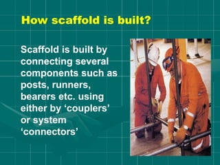 How scaffold is built?
Scaffold is built by
connecting several
components such as
posts, runners,
bearers etc. using
either by ‘couplers’
or system
‘connectors’
 