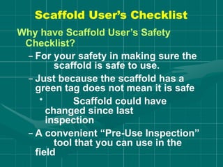 Why have Scaffold User’s Safety
Checklist?
– For your safety in making sure the
scaffold is safe to use.
– Just because the scaffold has a
green tag does not mean it is safe
• Scaffold could have
changed since last
inspection
– A convenient “Pre-Use Inspection”
tool that you can use in the
field
Scaffold User’s Checklist
 