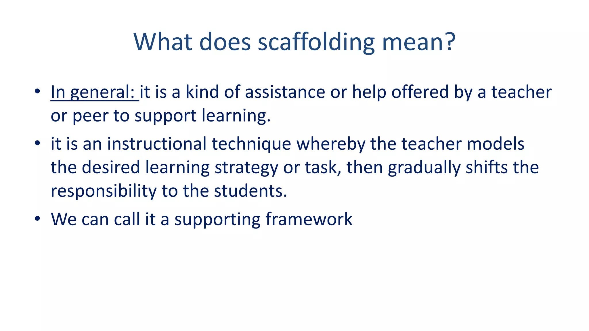 What does scaffolding mean?
• In general: it is a kind of assistance or help offered by a teacher
or peer to support learning.
• it is an instructional technique whereby the teacher models
the desired learning strategy or task, then gradually shifts the
responsibility to the students.
• We can call it a supporting framework
 