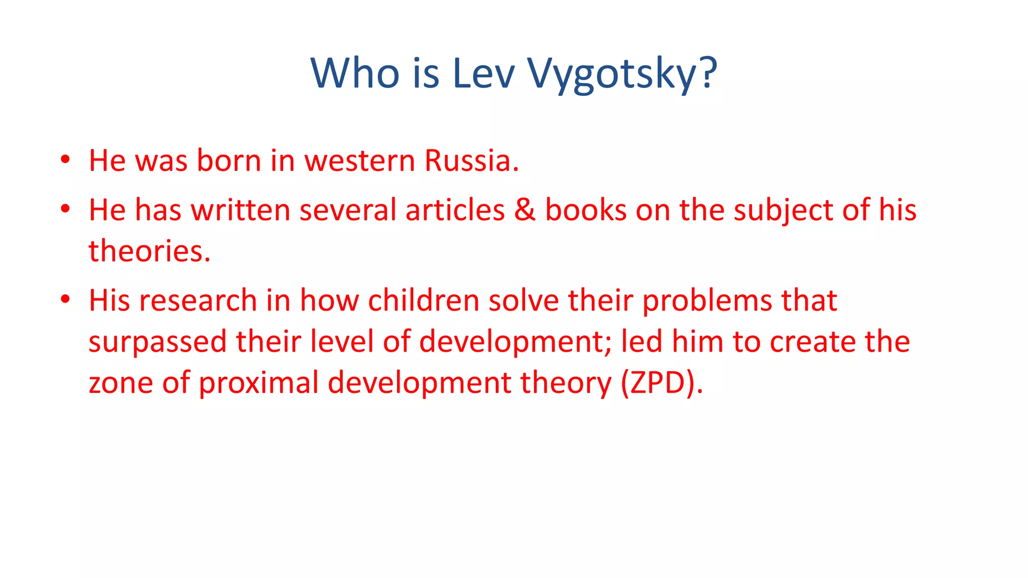 Who is Lev Vygotsky?
• He was born in western Russia.
• He has written several articles & books on the subject of his
theories.
• His research in how children solve their problems that
surpassed their level of development; led him to create the
zone of proximal development theory (ZPD).
 