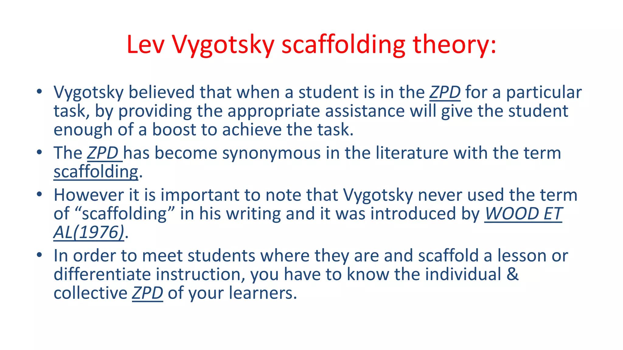 Lev Vygotsky scaffolding theory:
• Vygotsky believed that when a student is in the ZPD for a particular
task, by providing the appropriate assistance will give the student
enough of a boost to achieve the task.
• The ZPD has become synonymous in the literature with the term
scaffolding.
• However it is important to note that Vygotsky never used the term
of “scaffolding” in his writing and it was introduced by WOOD ET
AL(1976).
• In order to meet students where they are and scaffold a lesson or
differentiate instruction, you have to know the individual &
collective ZPD of your learners.
 
