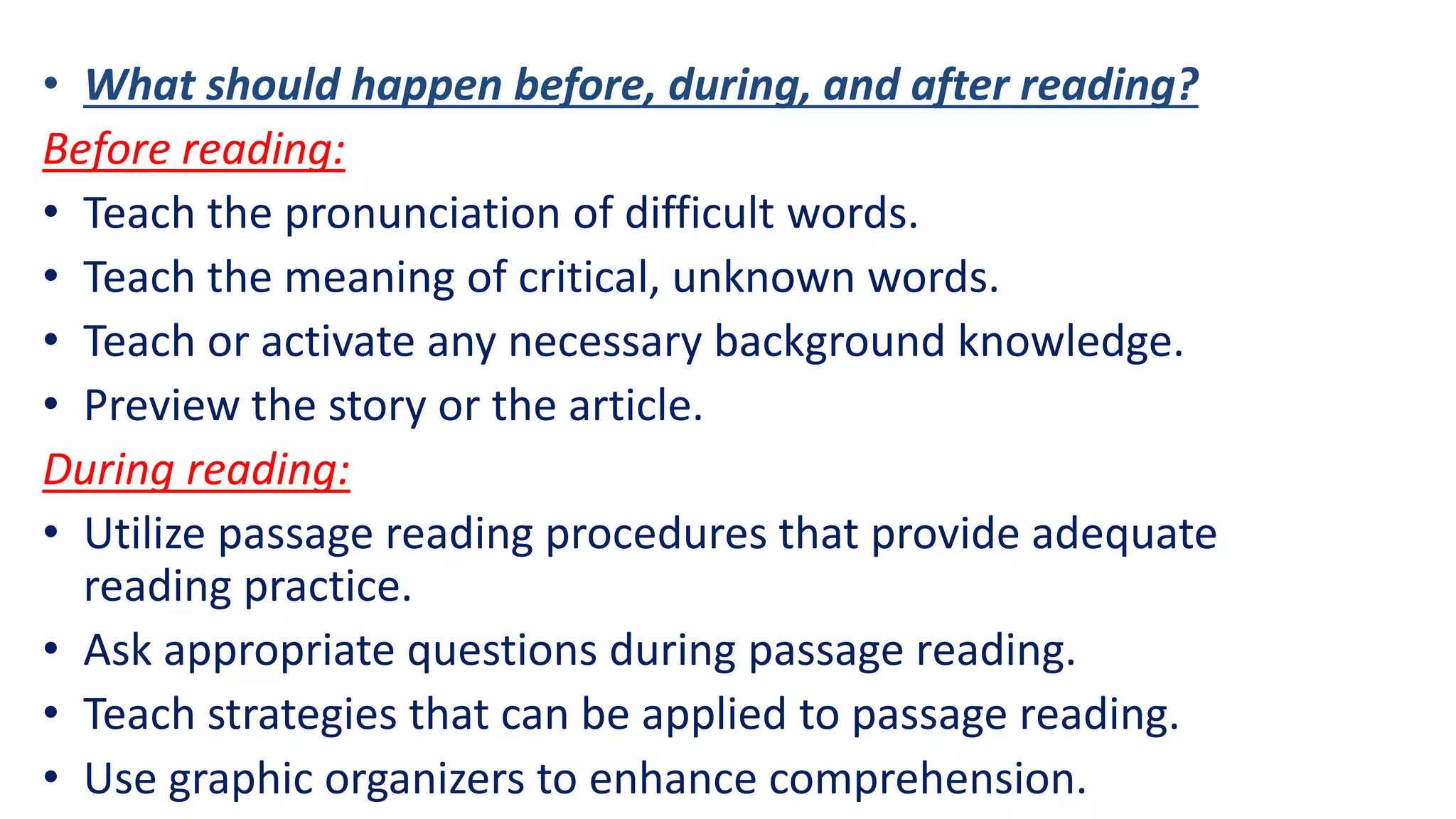 • What should happen before, during, and after reading?
Before reading:
• Teach the pronunciation of difficult words.
• Teach the meaning of critical, unknown words.
• Teach or activate any necessary background knowledge.
• Preview the story or the article.
During reading:
• Utilize passage reading procedures that provide adequate
reading practice.
• Ask appropriate questions during passage reading.
• Teach strategies that can be applied to passage reading.
• Use graphic organizers to enhance comprehension.
 