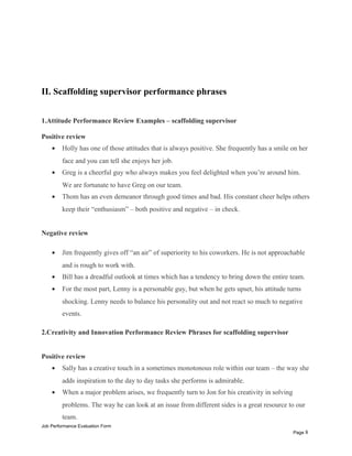 II. Scaffolding supervisor performance phrases
1.Attitude Performance Review Examples – scaffolding supervisor
Positive review
• Holly has one of those attitudes that is always positive. She frequently has a smile on her
face and you can tell she enjoys her job.
• Greg is a cheerful guy who always makes you feel delighted when you’re around him.
We are fortunate to have Greg on our team.
• Thom has an even demeanor through good times and bad. His constant cheer helps others
keep their “enthusiasm” – both positive and negative – in check.
Negative review
• Jim frequently gives off “an air” of superiority to his coworkers. He is not approachable
and is rough to work with.
• Bill has a dreadful outlook at times which has a tendency to bring down the entire team.
• For the most part, Lenny is a personable guy, but when he gets upset, his attitude turns
shocking. Lenny needs to balance his personality out and not react so much to negative
events.
2.Creativity and Innovation Performance Review Phrases for scaffolding supervisor
Positive review
• Sally has a creative touch in a sometimes monotonous role within our team – the way she
adds inspiration to the day to day tasks she performs is admirable.
• When a major problem arises, we frequently turn to Jon for his creativity in solving
problems. The way he can look at an issue from different sides is a great resource to our
team.
Job Performance Evaluation Form
Page 8
 