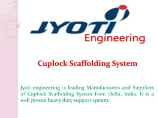 Cuplock Scaffolding System
Jyoti engineering is leading Manufacturers and Suppliers
of Cuplock Scaffolding System from Delhi, India. It is a
well proven heavy duty support system.
 