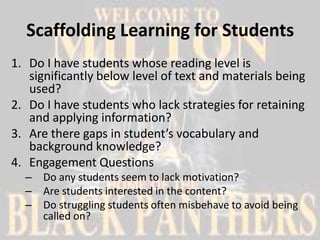 Scaffolding Learning for Students
1. Do I have students whose reading level is
   significantly below level of text and materials being
   used?
2. Do I have students who lack strategies for retaining
   and applying information?
3. Are there gaps in student’s vocabulary and
   background knowledge?
4. Engagement Questions
  – Do any students seem to lack motivation?
  – Are students interested in the content?
  – Do struggling students often misbehave to avoid being
    called on?
 