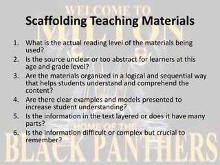 Scaffolding Teaching Materials
1. What is the actual reading level of the materials being
   used?
2. Is the source unclear or too abstract for learners at this
   age and grade level?
3. Are the materials organized in a logical and sequential way
   that helps students understand and comprehend the
   content?
4. Are there clear examples and models presented to
   increase student understanding?
5. Is the information in the text layered or does it have many
   parts?
6. Is the information difficult or complex but crucial to
   remember?
 