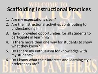 Scaffolding Instructional Practices
1. Are my expectations clear?
2. Are the instructional activities contributing to
   understanding?
3. Have I provided opportunities for all students to
   participate in learning?
4. Is there more than one way for students to show
   what they know?
5. Do I share my enthusiasm for knowledge with
   my students?
6. Do I know what their interests and learning style
   preferences are?
 