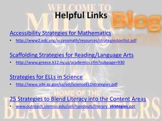 Helpful Links
Accessibility Strategies for Mathematics
• http://www2.edc.org/accessmath/resources/strategiestoollist.pdf


Scaffolding Strategies for Reading/Language Arts
• http://www.greece.k12.ny.us/academics.cfm?subpage=930


Strategies for ELLs in Science
• http://www.ade.az.gov/sa/sdi/scienceELDstrategies.pdf


25 Strategies to Blend Literacy into the Content Areas
• www.outreach.olemiss.edu/celi/handouts/literary_strategies.ppt
 