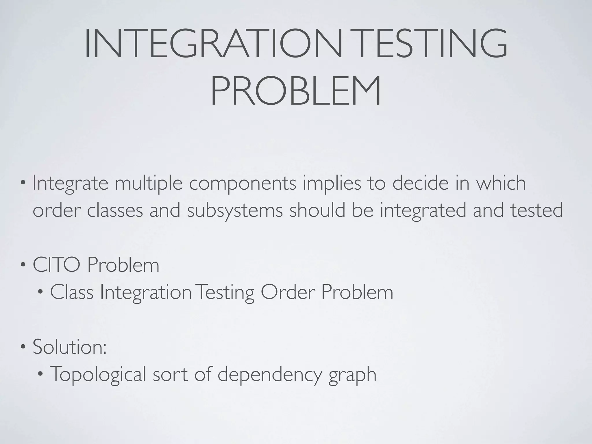 INTEGRATIONTESTING
PROBLEM
• Integrate multiple components implies to decide in which
order classes and subsystems should be integrated and tested
• CITO Problem
• Class IntegrationTesting Order Problem
• Solution:
• Topological sort of dependency graph
 