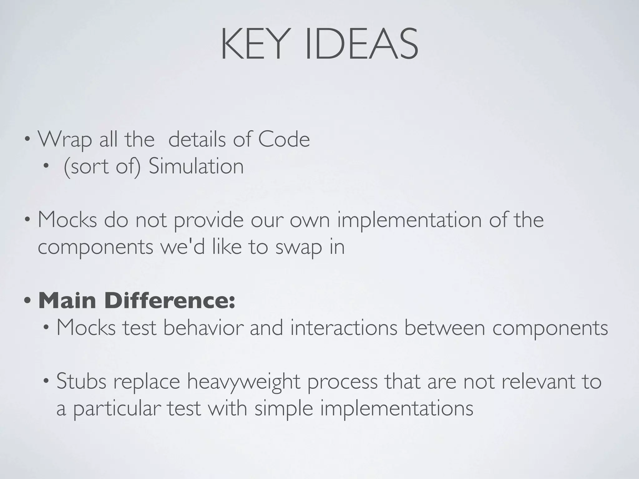 KEY IDEAS
• Wrap all the details of Code
• (sort of) Simulation
• Mocks do not provide our own implementation of the
components we'd like to swap in
• Main Difference:
• Mocks test behavior and interactions between components
• Stubs replace heavyweight process that are not relevant to
a particular test with simple implementations
 