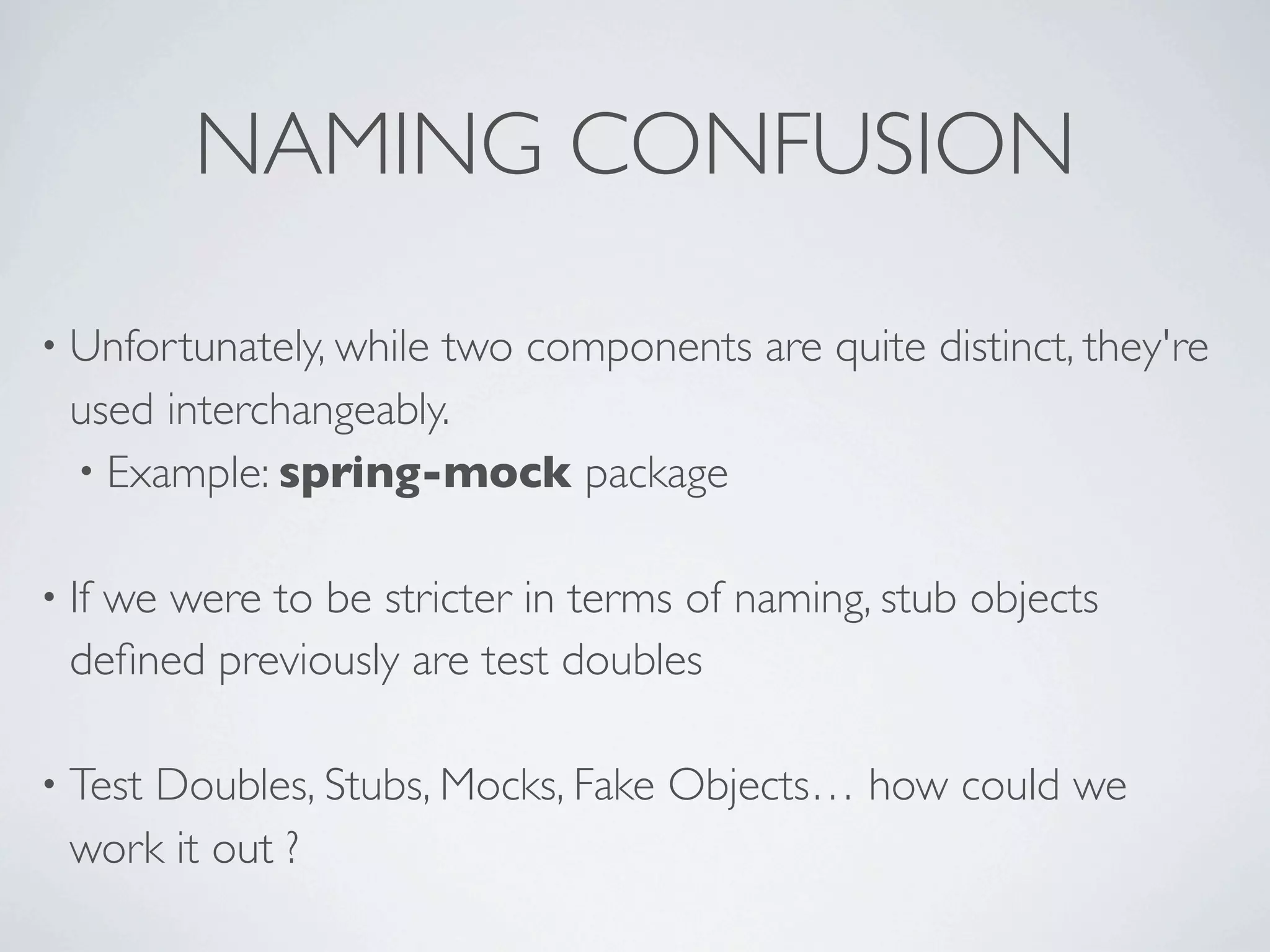 NAMING CONFUSION
• Unfortunately, while two components are quite distinct, they're
used interchangeably.
• Example: spring-mock package
• If we were to be stricter in terms of naming, stub objects
deﬁned previously are test doubles
• Test Doubles, Stubs, Mocks, Fake Objects… how could we
work it out ?
 
