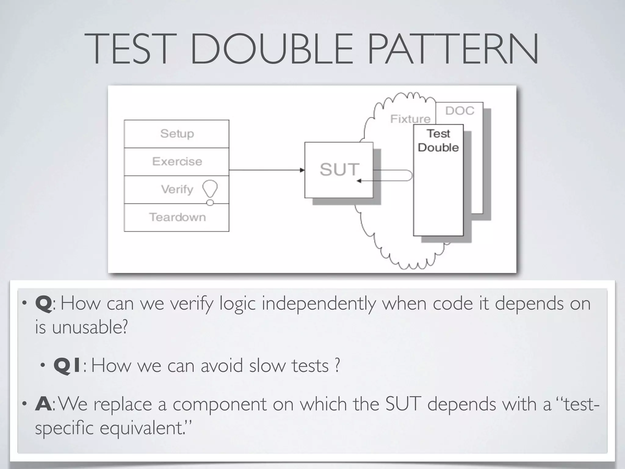 TEST DOUBLE PATTERN
• Q: How can we verify logic independently when code it depends on
is unusable?
• Q1: How we can avoid slow tests ?
• A:We replace a component on which the SUT depends with a “test-
speciﬁc equivalent.”
 