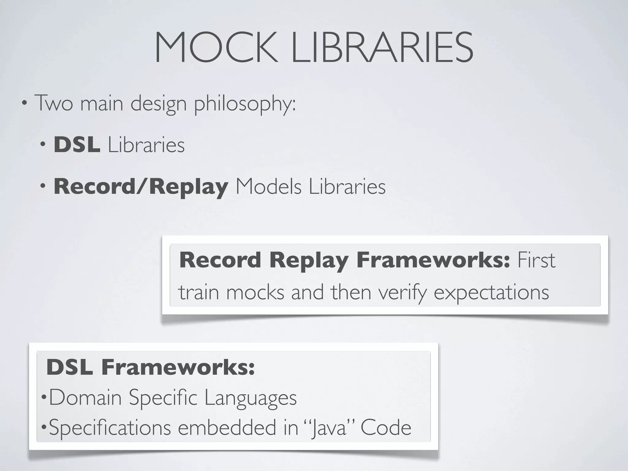 MOCK LIBRARIES
• Two main design philosophy:
• DSL Libraries
• Record/Replay Models Libraries
Record Replay Frameworks: First
train mocks and then verify expectations
DSL Frameworks:
•Domain Speciﬁc Languages
•Speciﬁcations embedded in “Java” Code
 