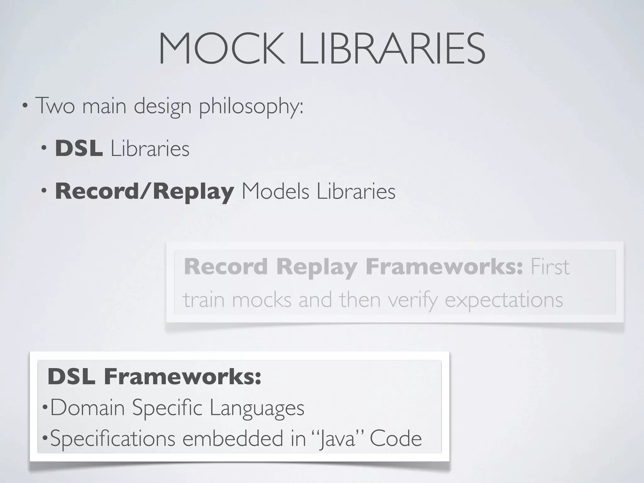 MOCK LIBRARIES
• Two main design philosophy:
• DSL Libraries
• Record/Replay Models Libraries
Record Replay Frameworks: First
train mocks and then verify expectations
DSL Frameworks:
•Domain Speciﬁc Languages
•Speciﬁcations embedded in “Java” Code
 