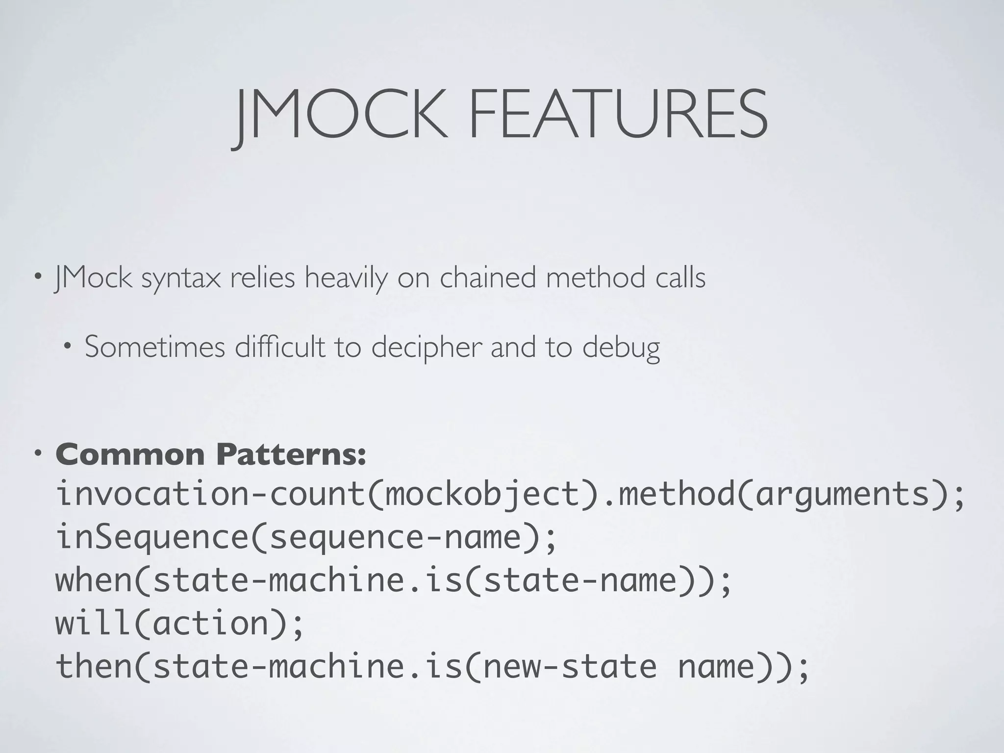 JMOCK FEATURES
• JMock syntax relies heavily on chained method calls
• Sometimes difﬁcult to decipher and to debug
• Common Patterns:
invocation-count(mockobject).method(arguments);
inSequence(sequence-name);
when(state-machine.is(state-name));
will(action);
then(state-machine.is(new-state name));
 