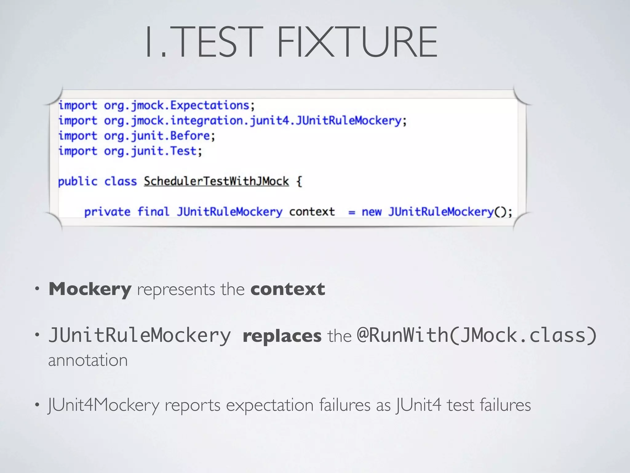 1.TEST FIXTURE
• Mockery represents the context
• JUnitRuleMockery replaces the @RunWith(JMock.class)
annotation
• JUnit4Mockery reports expectation failures as JUnit4 test failures
 