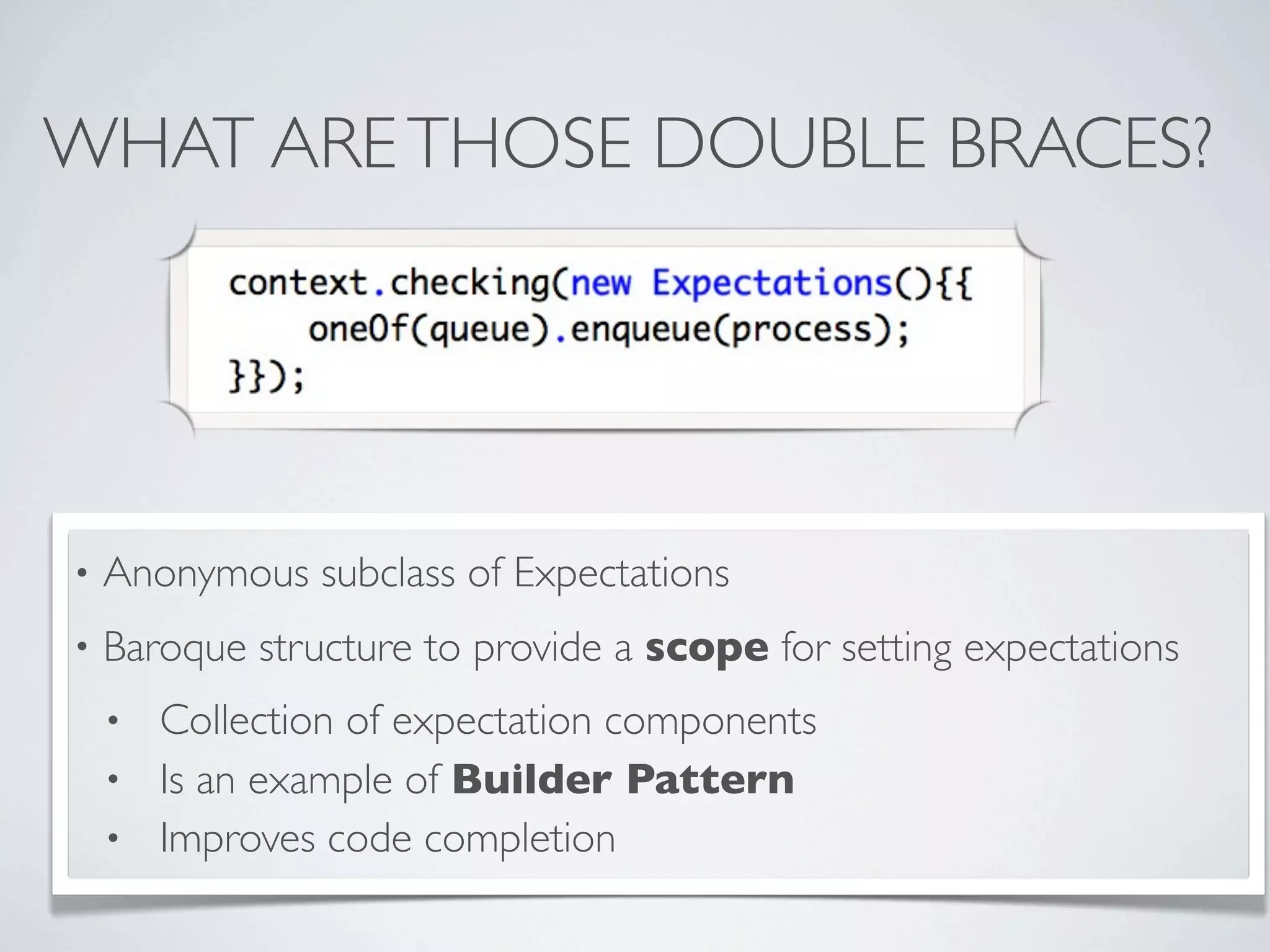 WHAT ARETHOSE DOUBLE BRACES?
• Anonymous subclass of Expectations
• Baroque structure to provide a scope for setting expectations
• Collection of expectation components
• Is an example of Builder Pattern
• Improves code completion
 