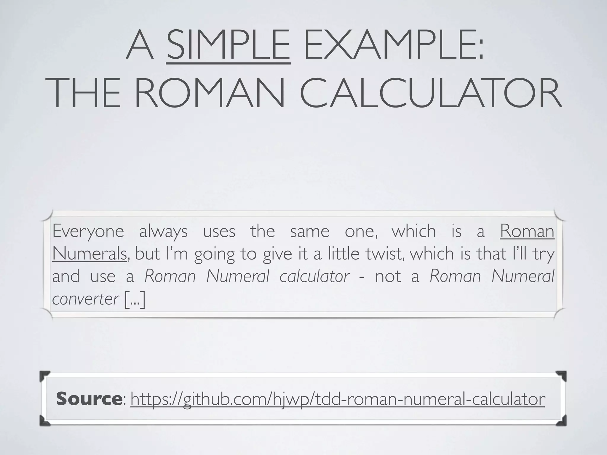 A SIMPLE EXAMPLE:
THE ROMAN CALCULATOR
Everyone always uses the same one, which is a Roman
Numerals, but I’m going to give it a little twist, which is that I’ll try
and use a Roman Numeral calculator - not a Roman Numeral
converter [...]
Source: https://github.com/hjwp/tdd-roman-numeral-calculator
 