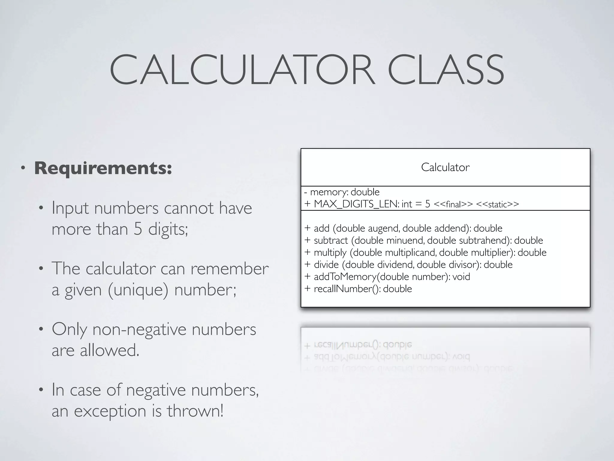 CALCULATOR CLASS
• Requirements:
• Input numbers cannot have
more than 5 digits;
• The calculator can remember
a given (unique) number;
• Only non-negative numbers
are allowed.
• In case of negative numbers,
an exception is thrown!
Calculator
+ add (double augend, double addend): double
+ subtract (double minuend, double subtrahend): double
+ multiply (double multiplicand, double multiplier): double
+ divide (double dividend, double divisor): double
+ addToMemory(double number): void
+ recallNumber(): double
- memory: double
+ MAX_DIGITS_LEN: int = 5 <<ﬁnal>> <<static>>
 