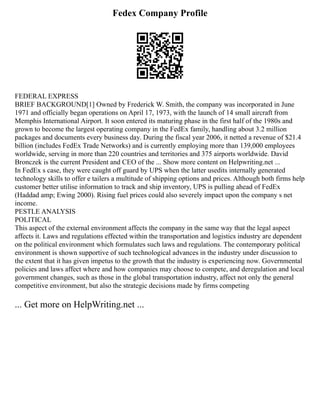 Fedex Company Profile
FEDERAL EXPRESS
BRIEF BACKGROUND[1] Owned by Frederick W. Smith, the company was incorporated in June
1971 and officially began operations on April 17, 1973, with the launch of 14 small aircraft from
Memphis International Airport. It soon entered its maturing phase in the first half of the 1980s and
grown to become the largest operating company in the FedEx family, handling about 3.2 million
packages and documents every business day. During the fiscal year 2006, it netted a revenue of $21.4
billion (includes FedEx Trade Networks) and is currently employing more than 139,000 employees
worldwide, serving in more than 220 countries and territories and 375 airports worldwide. David
Bronczek is the current President and CEO of the ... Show more content on Helpwriting.net ...
In FedEx s case, they were caught off guard by UPS when the latter usedits internally generated
technology skills to offer e tailers a multitude of shipping options and prices. Although both firms help
customer better utilise information to track and ship inventory, UPS is pulling ahead of FedEx
(Haddad amp; Ewing 2000). Rising fuel prices could also severely impact upon the company s net
income.
PESTLE ANALYSIS
POLITICAL
This aspect of the external environment affects the company in the same way that the legal aspect
affects it. Laws and regulations effected within the transportation and logistics industry are dependent
on the political environment which formulates such laws and regulations. The contemporary political
environment is shown supportive of such technological advances in the industry under discussion to
the extent that it has given impetus to the growth that the industry is experiencing now. Governmental
policies and laws affect where and how companies may choose to compete, and deregulation and local
government changes, such as those in the global transportation industry, affect not only the general
competitive environment, but also the strategic decisions made by firms competing
... Get more on HelpWriting.net ...
 