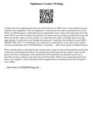 Nightmare Creative Writing
I usually don t have nightmares,but this one still terrifies me. In 2008 I was 3 years old and I was just
starting to have nightmares. This one nightmare I would always have and it scared the life out of me.
When i would fall asleep i would wake up in my dream.But I wasn t alone, He would come out of my
closet When I saw him I screamed and ran,but in the dream there is nowhere to go.He pick me up and
throw me out the window it always made a very loud noise but i didn t sound like glass it was like
paper ripping. I would start to run through the woods and i would hear him calling my name ZAKK
WHERE ARE YOU!!! I would always try to hide but he would find me. Even when I was running .
The trees would break when I hid behind them. I remember ... Show more content on Helpwriting.net
...
When I had the chance I unlocked the door and he came in and I hit him with baseball bat and hit him
so hard he went through the window. He would get up and fly back into the window and he would
grab me but then I would grab a stick and hit him with It and then he would drop me and cry in
pain,Then I took my chance to run and I ran out the front door. When I was running through the tall
grass in my neighbor s yard I realized the whole neighborhood was abandoned Just then I heard his
voice calling
... Get more on HelpWriting.net ...
 