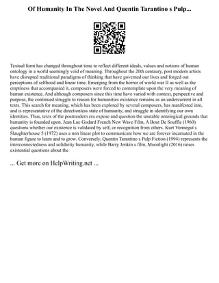 Of Humanity In The Novel And Quentin Tarantino s Pulp...
Textual form has changed throughout time to reflect different ideals, values and notions of human
ontology in a world seemingly void of meaning. Throughout the 20th centaury, post modern artists
have disrupted traditional paradigms of thinking that have governed our lives and forged out
perceptions of selfhood and linear time. Emerging from the horror of world war II as well as the
emptiness that accompanied it, composers were forced to contemplate upon the very meaning of
human existence. And although composers since this time have varied with context, perspective and
purpose, the continued struggle to reason for humanities existence remains as an undercurrent in all
texts. This search for meaning, which has been explored by several composers, has manifested into,
and is representative of the directionless state of humanity, and struggle in identifying our own
identities. Thus, texts of the postmodern era expose and question the unstable ontological grounds that
humanity is founded upon. Jean Luc Godard French New Wave Film, A Bout De Souffle (1960)
questions whether our existence is validated by self, or recognition from others. Kurt Vonnegut s
Slaughterhouse 5 (1972) uses a non linear plot to communicate how we are forever incarnated in the
human figure to learn and to grow. Conversely, Quentin Tarantino s Pulp Fiction (1994) represents the
interconnectedness and solidarity humanity, while Barry Jenkin s film, Moonlight (2016) raises
existential questions about the
... Get more on HelpWriting.net ...
 